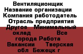 Вентиляционщик › Название организации ­ Компания-работодатель › Отрасль предприятия ­ Другое › Минимальный оклад ­ 27 000 - Все города Работа » Вакансии   . Тверская обл.,Бежецк г.